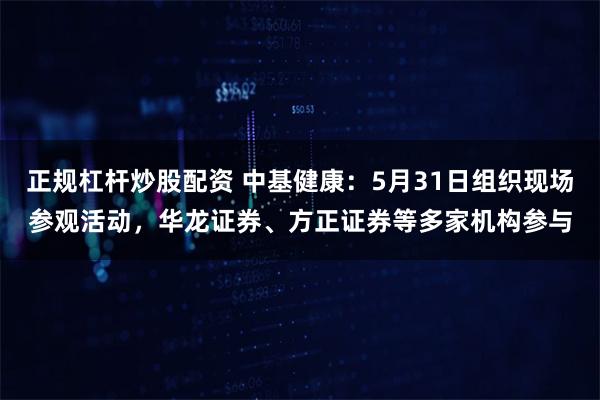 正规杠杆炒股配资 中基健康：5月31日组织现场参观活动，华龙证券、方正证券等多家机构参与