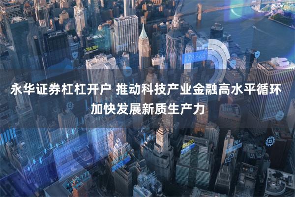 永华证券杠杠开户 推动科技产业金融高水平循环 加快发展新质生产力