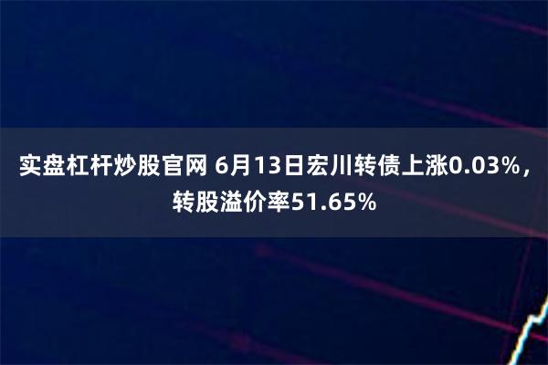 实盘杠杆炒股官网 6月13日宏川转债上涨0.03%，转股溢价率51.65%