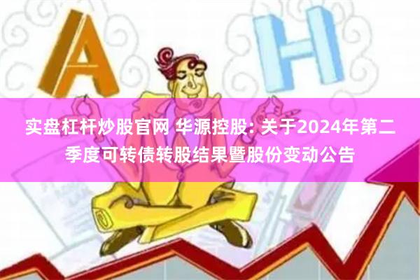 实盘杠杆炒股官网 华源控股: 关于2024年第二季度可转债转股结果暨股份变动公告