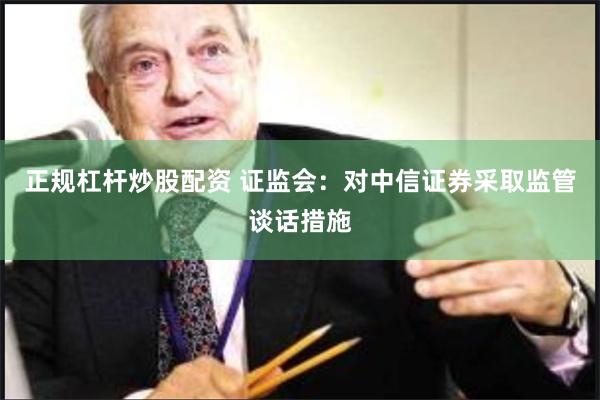 正规杠杆炒股配资 证监会：对中信证券采取监管谈话措施