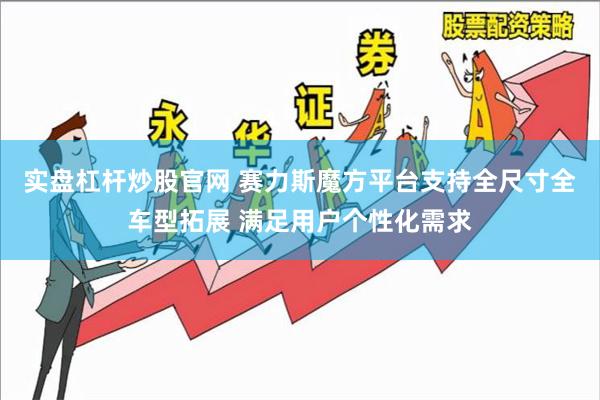 实盘杠杆炒股官网 赛力斯魔方平台支持全尺寸全车型拓展 满足用户个性化需求