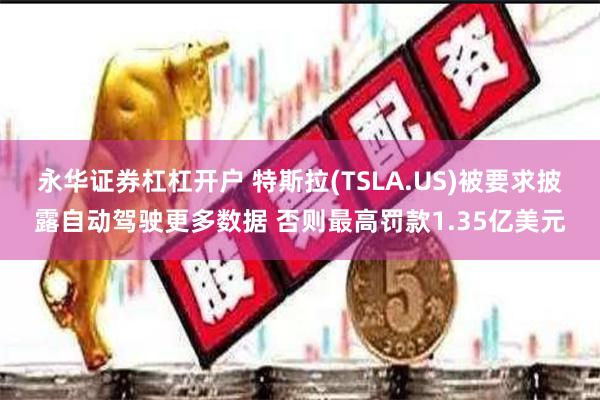 永华证券杠杠开户 特斯拉(TSLA.US)被要求披露自动驾驶更多数据 否则最高罚款1.35亿美元