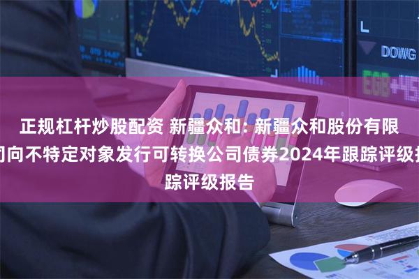 正规杠杆炒股配资 新疆众和: 新疆众和股份有限公司向不特定对象发行可转换公司债券2024年跟踪评级报告