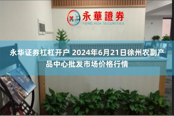 永华证券杠杠开户 2024年6月21日徐州农副产品中心批发市场价格行情