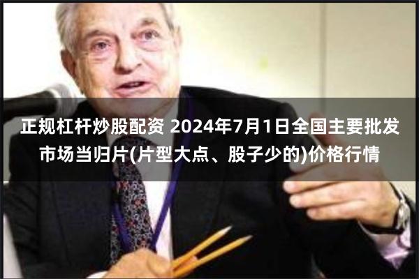 正规杠杆炒股配资 2024年7月1日全国主要批发市场当归片(片型大点、股子少的)价格行情