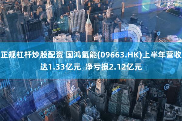 正规杠杆炒股配资 国鸿氢能(09663.HK)上半年营收达1.33亿元  净亏损2.12亿元