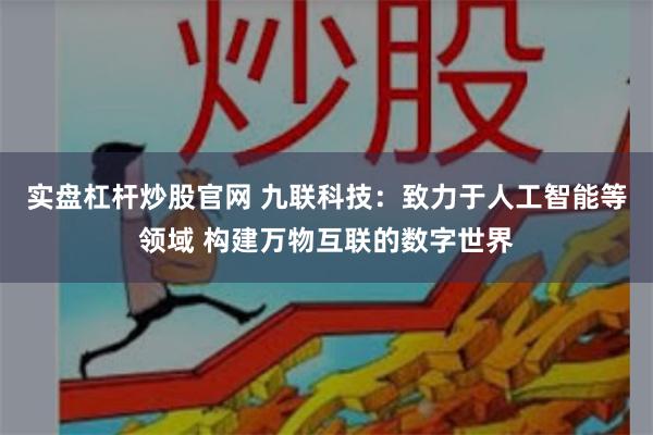 实盘杠杆炒股官网 九联科技：致力于人工智能等领域 构建万物互联的数字世界