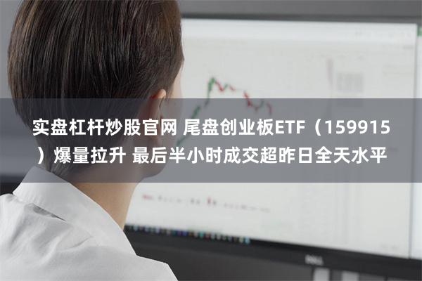 实盘杠杆炒股官网 尾盘创业板ETF（159915）爆量拉升 最后半小时成交超昨日全天水平