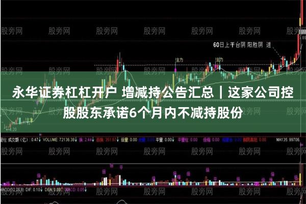 永华证券杠杠开户 增减持公告汇总｜这家公司控股股东承诺6个月内不减持股份