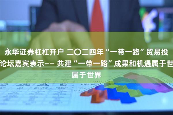 永华证券杠杠开户 二〇二四年“一带一路”贸易投资论坛嘉宾表示—— 共建“一带一路”成果和机遇属于世界