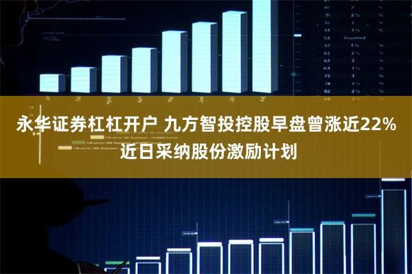 永华证券杠杠开户 九方智投控股早盘曾涨近22% 近日采纳股份激励计划