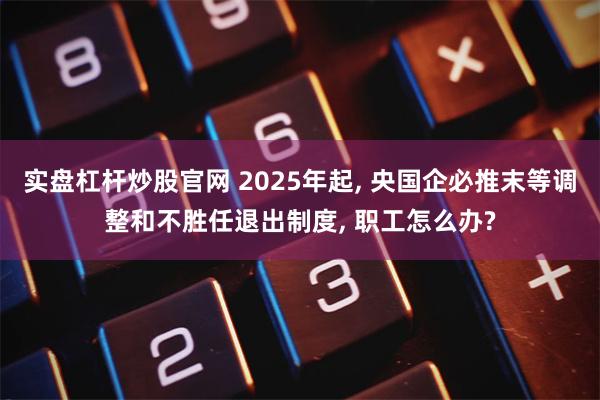 实盘杠杆炒股官网 2025年起, 央国企必推末等调整和不胜任退出制度, 职工怎么办?