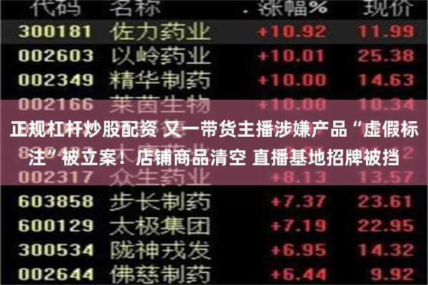 正规杠杆炒股配资 又一带货主播涉嫌产品“虚假标注”被立案！店铺商品清空 直播基地招牌被挡