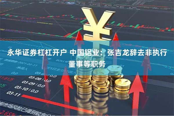 永华证券杠杠开户 中国铝业：张吉龙辞去非执行董事等职务