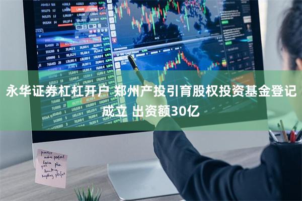 永华证券杠杠开户 郑州产投引育股权投资基金登记成立 出资额30亿