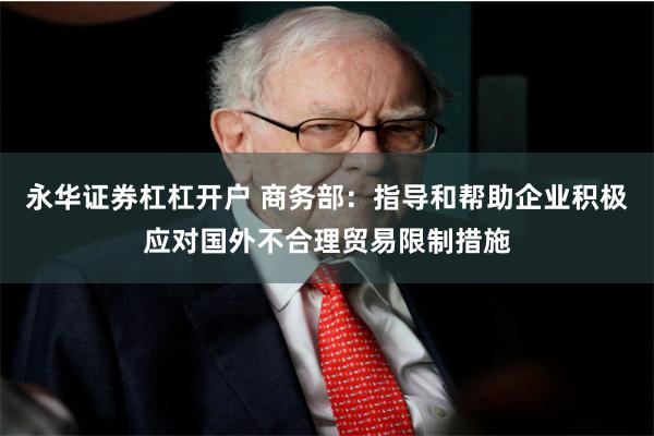 永华证券杠杠开户 商务部：指导和帮助企业积极应对国外不合理贸易限制措施