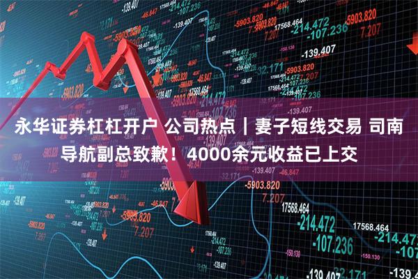 永华证券杠杠开户 公司热点｜妻子短线交易 司南导航副总致歉！4000余元收益已上交