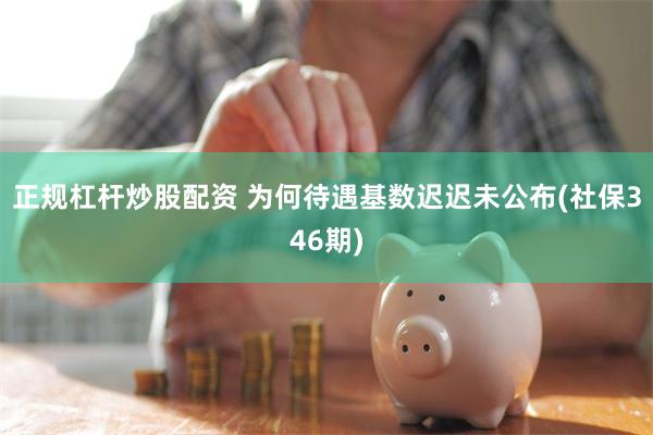 正规杠杆炒股配资 为何待遇基数迟迟未公布(社保346期)