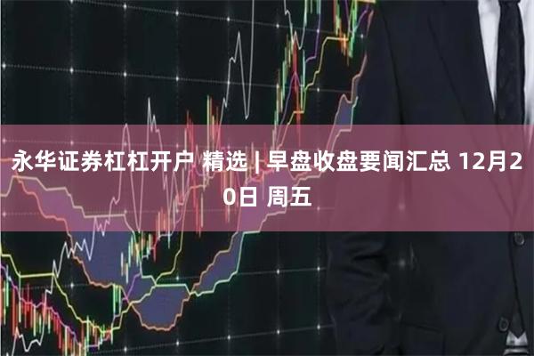 永华证券杠杠开户 精选 | 早盘收盘要闻汇总 12月20日 周五