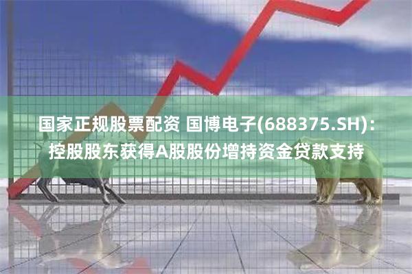 国家正规股票配资 国博电子(688375.SH)：控股股东获得A股股份增持资金贷款支持
