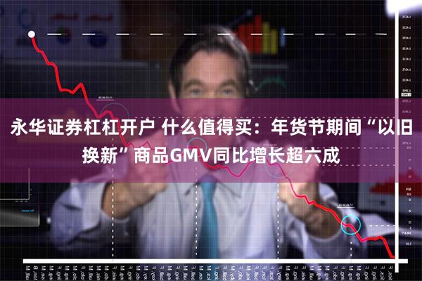 永华证券杠杠开户 什么值得买：年货节期间“以旧换新”商品GMV同比增长超六成