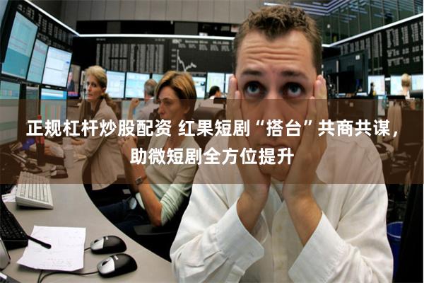 正规杠杆炒股配资 红果短剧“搭台”共商共谋，助微短剧全方位提升
