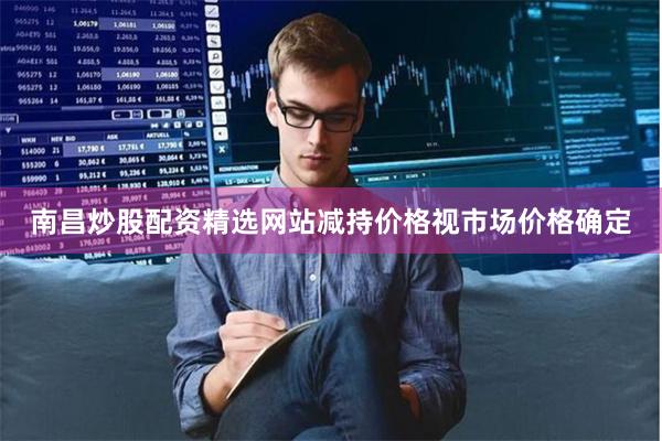 南昌炒股配资精选网站减持价格视市场价格确定