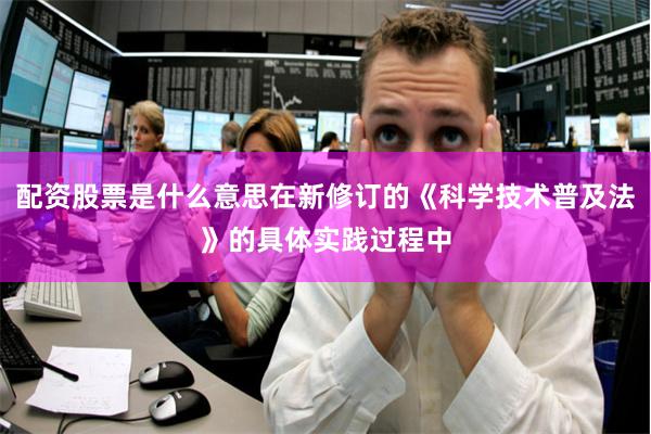 配资股票是什么意思在新修订的《科学技术普及法》的具体实践过程中