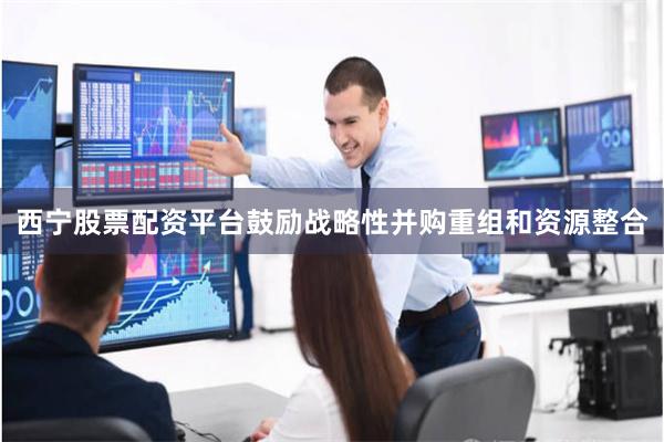 西宁股票配资平台鼓励战略性并购重组和资源整合
