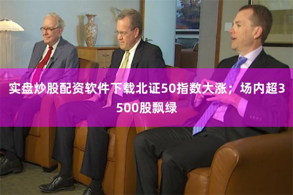 实盘炒股配资软件下载北证50指数大涨；场内超3500股飘绿