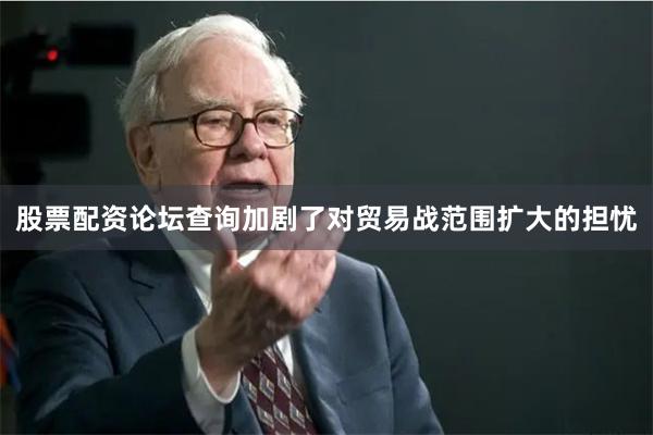 股票配资论坛查询加剧了对贸易战范围扩大的担忧